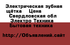 Электрическая зубная щётка  › Цена ­ 10 000 - Свердловская обл. Электро-Техника » Бытовая техника   